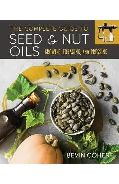 The Complete Guide to Seed and Nut Oils: Growing, Foraging, and Pressing - Bevin Cohen