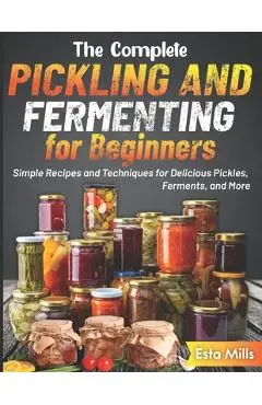 The Complete Pickling and Fermenting for Beginners: Simple Recipes and Techniques for Delicious Pickles, Ferments, and More - Esta Mills