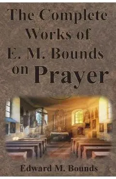 The Complete Works of E.M. Bounds on Prayer: Including: POWER, PURPOSE, PRAYING MEN, POSSIBILITIES, REALITY, ESSENTIALS, NECESSITY, WEAPON - Edward M. Bounds