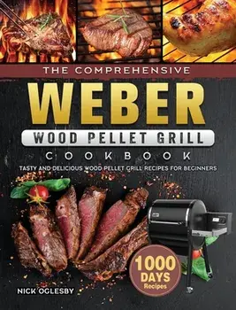The Comprehensive Weber Wood Pellet Grill Cookbook: 1000-Day Tasty And Delicious Wood Pellet Grill Recipes For Beginners/Nick Oglesby