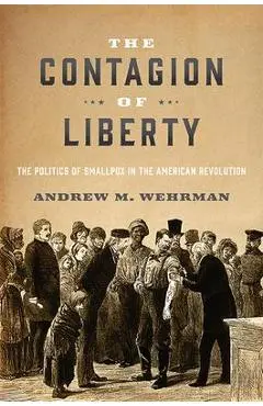The Contagion of Liberty: The Politics of Smallpox in the American Revolution - Andrew M. Wehrman