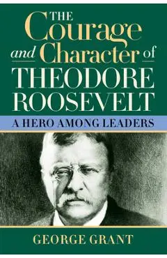 The Courage and Character of Theodore Roosevelt: A Hero Among Leaders - George Grant