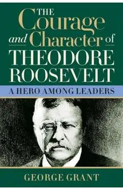 The Courage and Character of Theodore Roosevelt - George Grant
