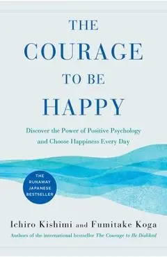 The Courage to Be Happy: Discover the Power of Positive Psychology and Choose Happiness Every Day - Ichiro Kishimi