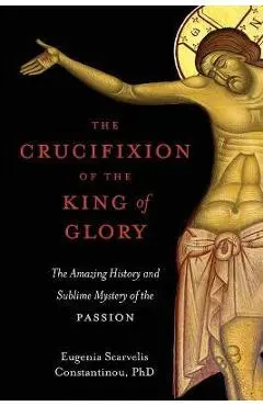 The Crucifixion of the King of Glory: The Amazing History and Sublime Mystery of the Passion - Eugenia Scarvelis Constantinou