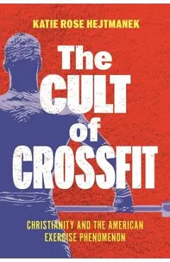 The Cult of Crossfit: Christianity and the American Exercise Phenomenon - Katie Rose Hejtmanek