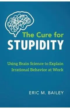The Cure for Stupidity: Using Brain Science to Explain Irrational Behavior at Work - Eric M. Bailey