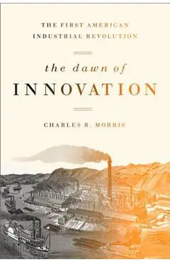 The Dawn of Innovation: The First American Industrial Revolution - Charles R. Morris