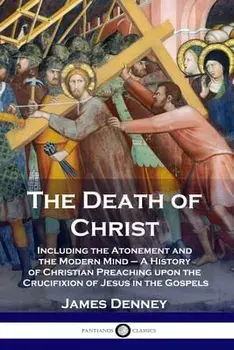 The Death of Christ: Including the Atonement and the Modern Mind - A History of Christian Preaching upon the Crucifixion of Jesus in the Go/James Denney