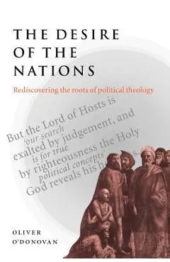 The Desire of the Nations: Rediscovering the Roots of Political Theology - Oliver O'donovan