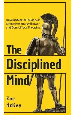 The Disciplined Mind: Develop Mental Toughness, Strengthen Your Willpower, and Control Your Thoughts. - Zoe Mckey