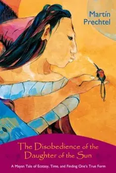 The Disobedience of the Daughter of the Sun: A Mayan Tale of Ecstasy, Time, and Finding One's True Form, Paperback/Martin Prechtel