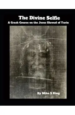 The Divine Selfie: A Crash Course on the Jesus Shroud of Turin - Mike S. King