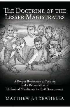 The Doctrine of the Lesser Magistrates: A Proper Resistance to Tyranny and a Repudiation of Unlimited Obedience to Civil Government - Matthew J. Trewhella