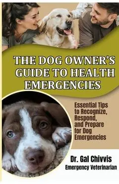 The Dog Owner's Guide to Health Emergencies. Essential Tips to Recognize, Respond, and Prepare for Dog Emergencies - Gal Chivvis