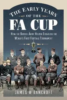 The Early Years of the FA Cup. How the British Army Helped Establish the World's First Football Tournament, Hardback/James W. Bancroft