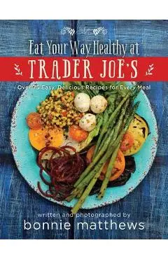 The Eat Your Way Healthy at Trader Joe's Cookbook: Over 75 Easy, Delicious Recipes for Every Meal - Bonnie Matthews