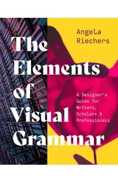 The Elements of Visual Grammar: A Designer's Guide for Writers, Scholars, and Professionals - Angela Riechers