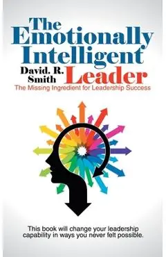 The Emotionally Intelligent Leader: The Missing Ingredient for Leadership Success - David R. Smith