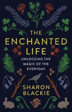 The Enchanted Life: Unlocking the Magic of the Everyday - Sharon Blackie