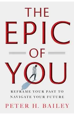The Epic of You: Reframe Your Past to Navigate Your Future - Peter H. Bailey