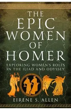 The Epic Women of Homer: Exploring Women's Roles in the Iliad and Odyssey - Eirene S. Allen