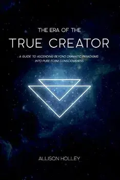 The Era of the True Creator: A Guide to Ascending Beyond Dramatic Paradigms Into Pure Form Consciousness, Paperback/Allison Holley