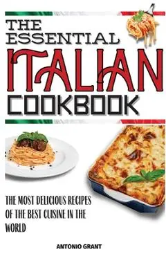 The Essential Italian Cookbook: The Most Delicious Recipes Of The Best Cuisine In The World - Antonio Grant