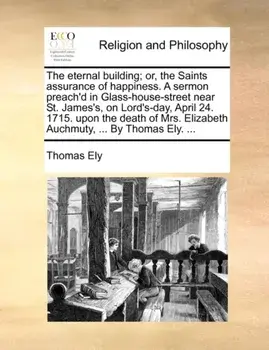 The Eternal Building; Or, the Saints Assurance of Happiness. a Sermon Preach'd in Glass-House-Street Near St. James's, on Lord's-Day, April 24. 1715. Upon the Death of Mrs. Elizabeth Auchmuty, ... by Thomas Ely. ..., Paperback/Thomas Ely