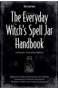 The Everyday Witch's Spell Jar Handbook: Unleash Transformation - Beginner's Guide to Crafting Your Own Spells & Compendium of Powerful Recipes for Pr - White Light Words