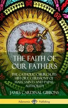 The Faith of Our Fathers: The Catholic Church, Its History, Ceremony of Mass, Saints and Papal Authority (Hardcover)/James Cardinal Gibbons