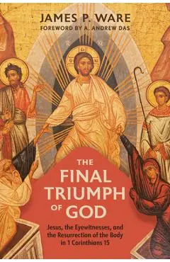 The Final Triumph of God: Jesus, the Eyewitnesses, and the Resurrection of the Body in 1 Corinthians 15 - James P. Ware