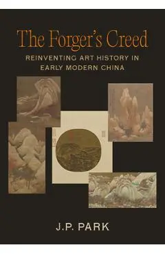 The Forger's Creed: Reinventing Art History in Early Modern China - J. P. Park