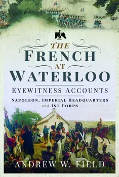 The French at Waterloo: Eyewitness Accounts. Napoleon, Imperial Headquarters and 1st Corps, Paperback/Andrew W Field