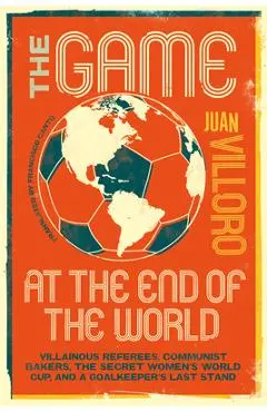 The Game at the End of the World: Villainous Referees, Communist Bakers, the Secret Women's World Cup, and a Goalkeeper's Last Stand - Juan Villoro