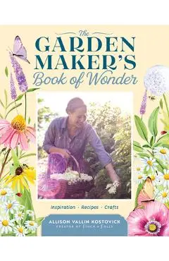 The Garden Maker's Book of Wonder: 162 Recipes, Crafts, Tips, Techniques, and Plants to Inspire You in Every Season - Allison Vallin Kostovick