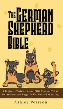 The German Shepherd Bible - A Beginners Training Manual With Tips and Tricks For An Untrained Puppy To Well Behaved Adult Dog, Hardcover/Ashley Pearson