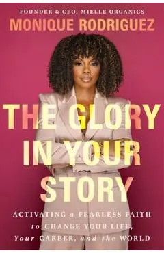The Glory in Your Story: Activating a Fearless Faith to Change Your Life, Your Career, and the World - Monique Rodriguez