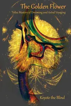 The Golden Flower: Toltec Mastery of Dreaming and Astral Voyaging, Paperback/Koyote the Blind