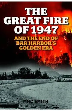 The Great Fire of 1947: And the End of Bar Harbor's Golden Era - Mac Smith