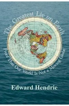 The Greatest Lie on Earth: Proof That Our World Is Not a Moving Globe - Edward Hendrie