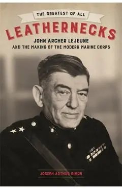 The Greatest of All Leathernecks: John Archer LeJeune and the Making of the Modern Marine Corps - Joseph Arthur Simon