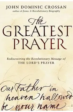 The Greatest Prayer: Rediscovering the Revolutionary Message of the Lord's Prayer - John Dominic Crossan