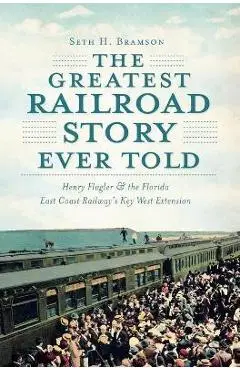 The Greatest Railroad Story Ever Told: Henry Flagler & the Florida East Coast Railway's Key West Extension - Seth H. Bramson