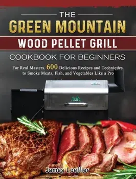 The Green Mountain Wood Pellet Grill Cookbook for Beginners: For Real Masters. 600 Delicious Recipes and Techniques to Smoke Meats, Fish, and Vegetabl/James Loeffler