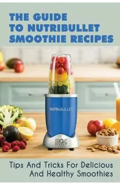 The Guide To Nutribullet Smoothie Recipes: Tips And Tricks For Delicious And Healthy Smoothies: Magic Bullet Smoothie Recipes - Cindi Mefferd