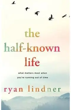 The Half-Known Life: What Matters Most When You're Running Out of Time - Ryan Lindner