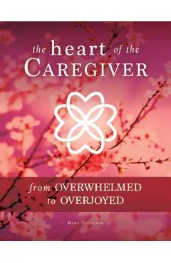 The Heart of the Caregiver: From Overwhelmed to Overjoyed - Mary Tutterow