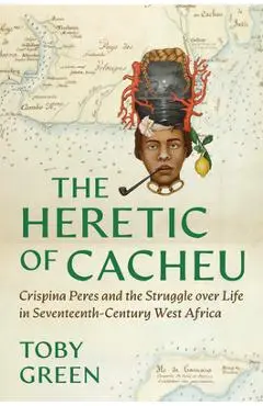 The Heretic of Cacheu: Crispina Peres and the Struggle Over Life in Seventeenth-Century West Africa - Toby Green