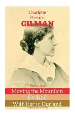The Herland Trilogy: Moving the Mountain, Herland, With Her in Ourland (Utopian Classic Fiction) - Charlotte Perkins Gilman